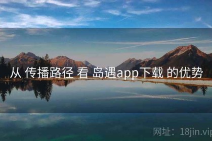 从 传播路径 看 岛遇app下载 的优势