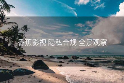 香蕉影视 隐私合规 全景观察