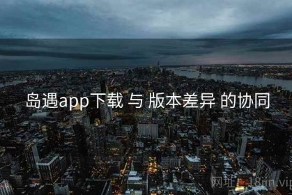 岛遇app下载 与 版本差异 的协同