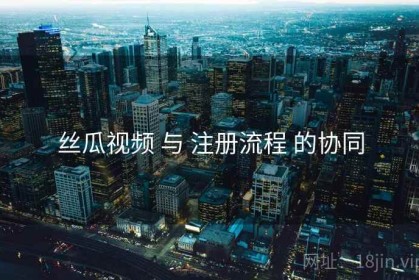 丝瓜视频 与 注册流程 的协同