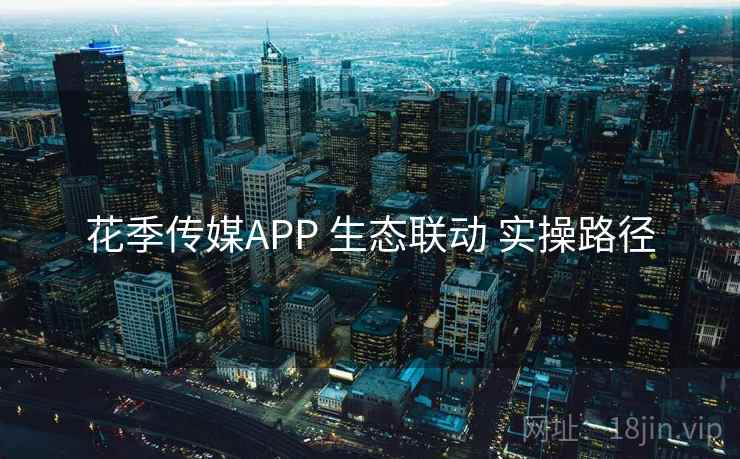 花季传媒APP 生态联动 实操路径 花季传媒APP 生态联动 实操路径